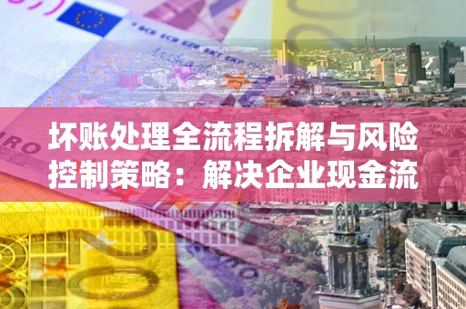 北京坏账处理全流程拆解与风险控制策略：解决企业现金流顽疾的实战指南