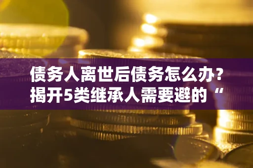 北京债务人离世后债务怎么办？揭开5类继承人需要避的“坑”