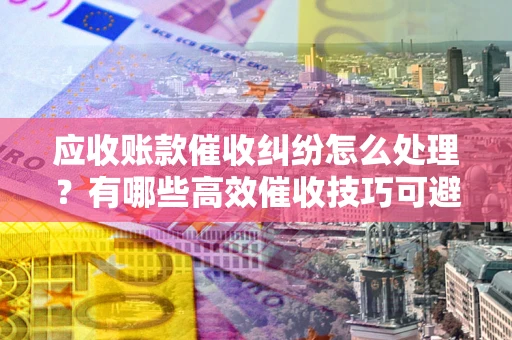 北京应收账款催收纠纷怎么处理？有哪些高效催收技巧可避免坏账？
